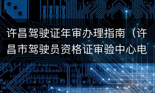 许昌驾驶证年审办理指南（许昌市驾驶员资格证审验中心电话）