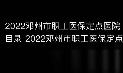 2022邓州市职工医保定点医院目录 2022邓州市职工医保定点医院目录公布