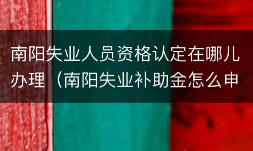 南阳失业人员资格认定在哪儿办理（南阳失业补助金怎么申请）