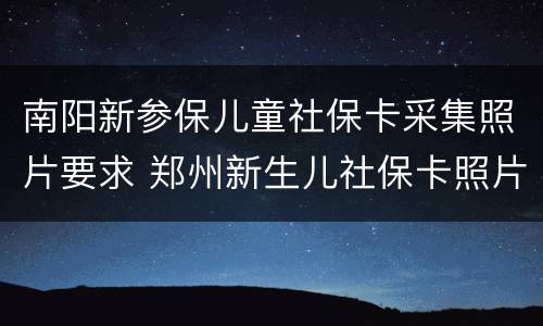 南阳新参保儿童社保卡采集照片要求 郑州新生儿社保卡照片要求