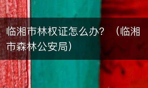 临湘市林权证怎么办？（临湘市森林公安局）