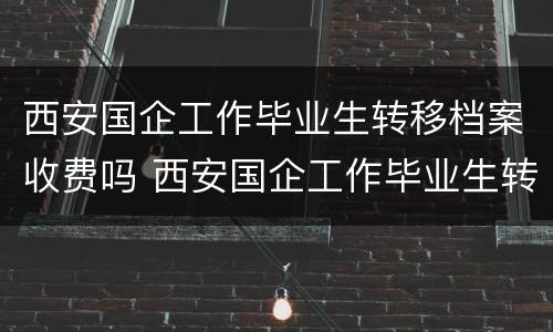 西安国企工作毕业生转移档案收费吗 西安国企工作毕业生转移档案收费吗
