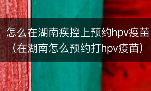 怎么在湖南疾控上预约hpv疫苗（在湖南怎么预约打hpv疫苗）