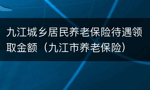 九江城乡居民养老保险待遇领取金额（九江市养老保险）