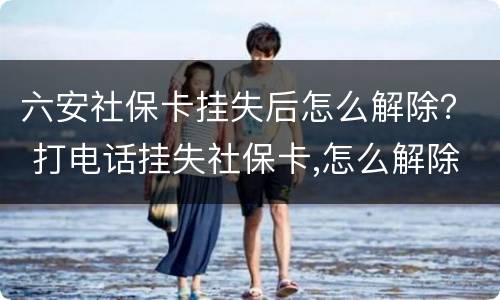 六安社保卡挂失后怎么解除？ 打电话挂失社保卡,怎么解除挂失
