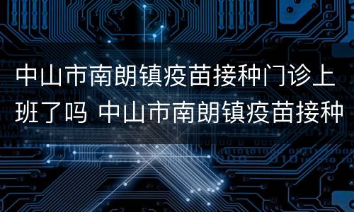 中山市南朗镇疫苗接种门诊上班了吗 中山市南朗镇疫苗接种门诊上班了吗今天