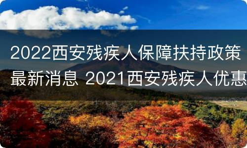 2022西安残疾人保障扶持政策最新消息 2021西安残疾人优惠政策