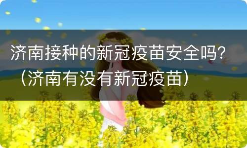 济南接种的新冠疫苗安全吗？（济南有没有新冠疫苗）