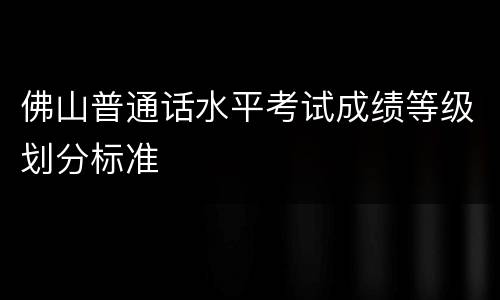 佛山普通话水平考试成绩等级划分标准