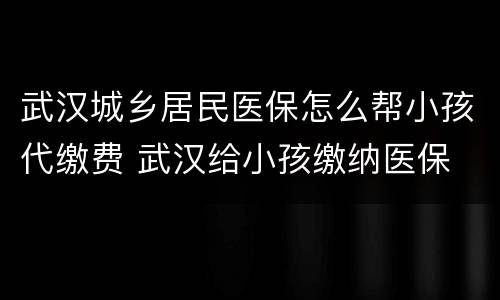 武汉城乡居民医保怎么帮小孩代缴费 武汉给小孩缴纳医保