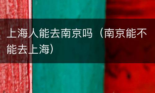 上海人能去南京吗（南京能不能去上海）