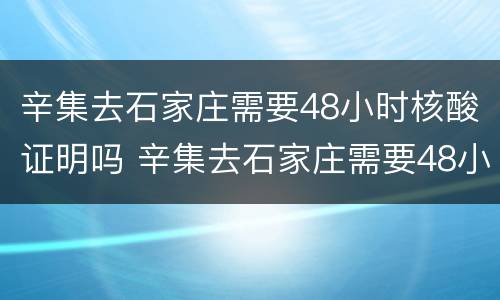 辛集去石家庄需要48小时核酸证明吗 辛集去石家庄需要48小时核酸证明吗今天
