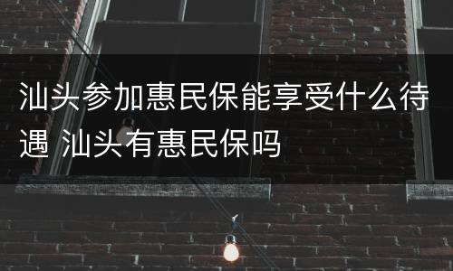汕头参加惠民保能享受什么待遇 汕头有惠民保吗
