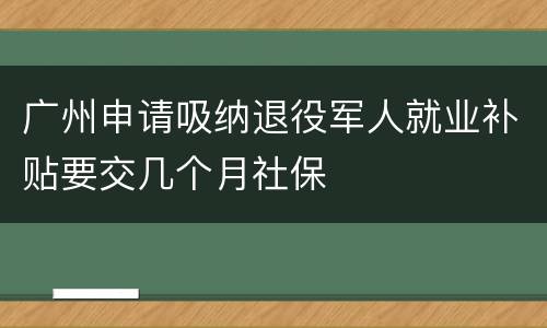 广州申请吸纳退役军人就业补贴要交几个月社保