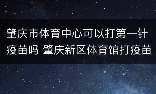 肇庆市体育中心可以打第一针疫苗吗 肇庆新区体育馆打疫苗