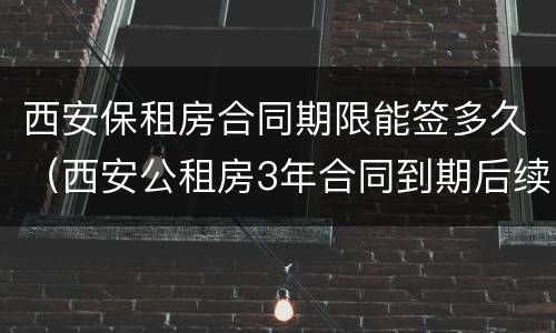 西安保租房合同期限能签多久（西安公租房3年合同到期后续签是几年的）