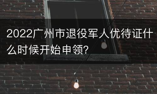 2022广州市退役军人优待证什么时候开始申领？