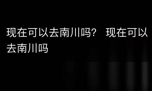 现在可以去南川吗？ 现在可以去南川吗