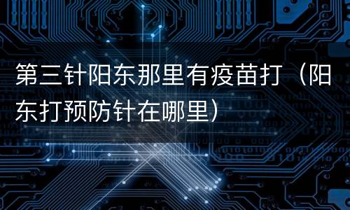 第三针阳东那里有疫苗打（阳东打预防针在哪里）
