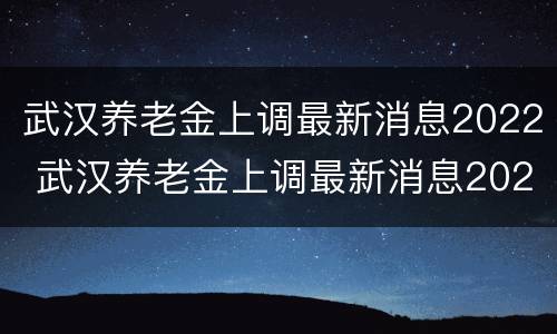 武汉养老金上调最新消息2022 武汉养老金上调最新消息2021