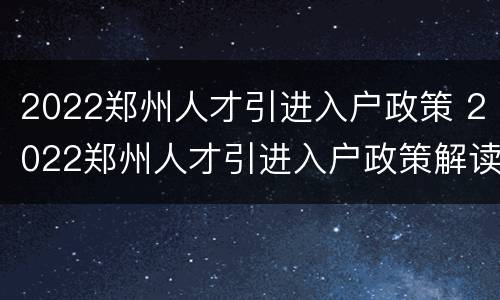 2022郑州人才引进入户政策 2022郑州人才引进入户政策解读