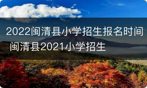 2022闽清县小学招生报名时间 闽清县2021小学招生