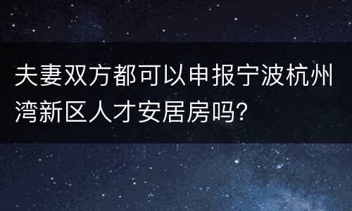 夫妻双方都可以申报宁波杭州湾新区人才安居房吗？