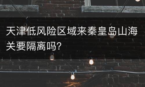 天津低风险区域来秦皇岛山海关要隔离吗？