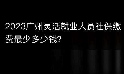 2023广州灵活就业人员社保缴费最少多少钱？