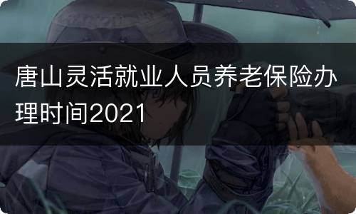 唐山灵活就业人员养老保险办理时间2021