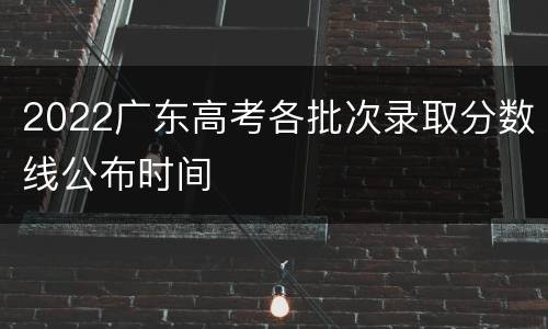 2022广东高考各批次录取分数线公布时间