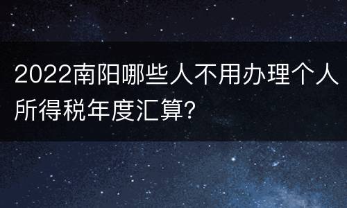 2022南阳哪些人不用办理个人所得税年度汇算？