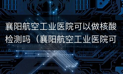 襄阳航空工业医院可以做核酸检测吗（襄阳航空工业医院可以做核酸检测吗现在）