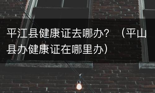 平江县健康证去哪办？（平山县办健康证在哪里办）