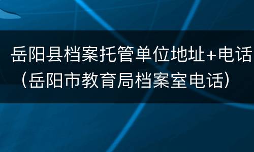 岳阳县档案托管单位地址+电话（岳阳市教育局档案室电话）