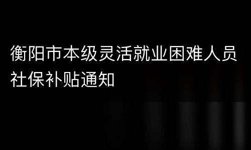 衡阳市本级灵活就业困难人员社保补贴通知