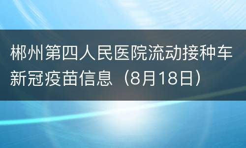 郴州第四人民医院流动接种车新冠疫苗信息（8月18日）