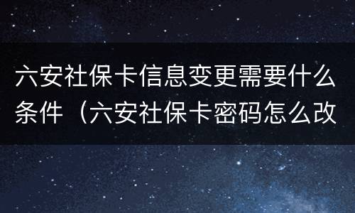 六安社保卡信息变更需要什么条件（六安社保卡密码怎么改）