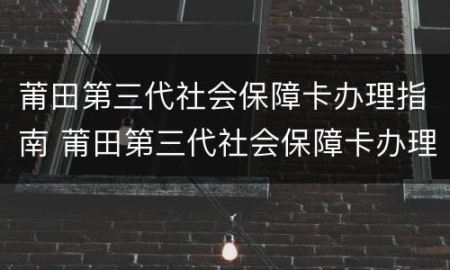 莆田第三代社会保障卡办理指南 莆田第三代社会保障卡办理指南电话