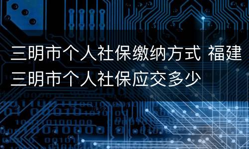 三明市个人社保缴纳方式 福建三明市个人社保应交多少