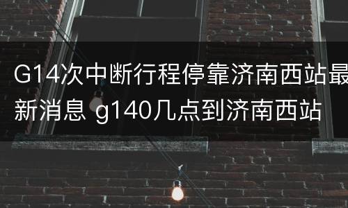 G14次中断行程停靠济南西站最新消息 g140几点到济南西站