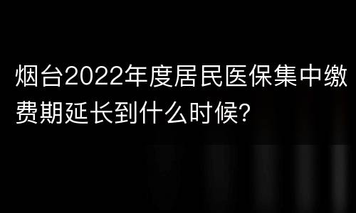 烟台2022年度居民医保集中缴费期延长到什么时候？