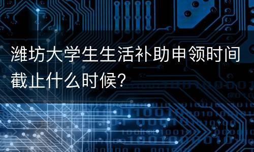 潍坊大学生生活补助申领时间截止什么时候?