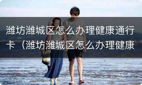 潍坊潍城区怎么办理健康通行卡（潍坊潍城区怎么办理健康通行卡的）