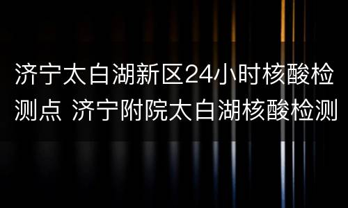 济宁太白湖新区24小时核酸检测点 济宁附院太白湖核酸检测电话
