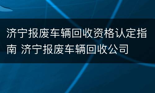济宁报废车辆回收资格认定指南 济宁报废车辆回收公司