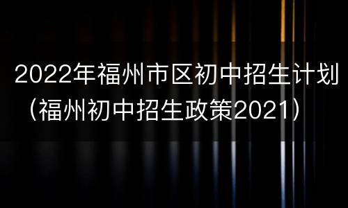 2022年福州市区初中招生计划（福州初中招生政策2021）