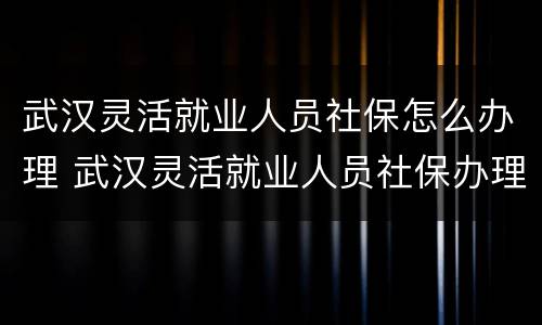 武汉灵活就业人员社保怎么办理 武汉灵活就业人员社保办理流程