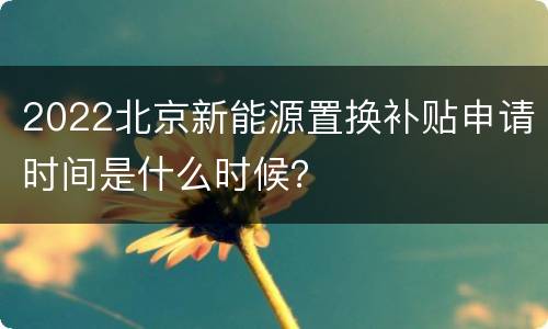 2022北京新能源置换补贴申请时间是什么时候？