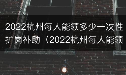 2022杭州每人能领多少一次性扩岗补助（2022杭州每人能领多少一次性扩岗补助费）